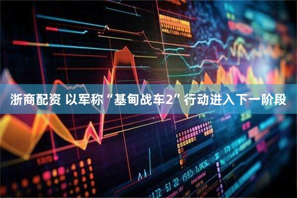 浙商配资 以军称“基甸战车2”行动进入下一阶段