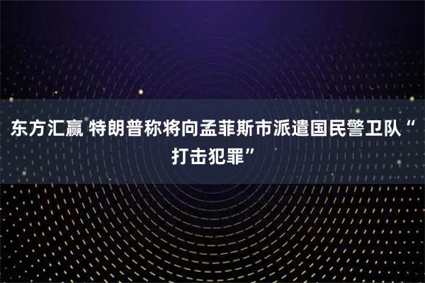 东方汇赢 特朗普称将向孟菲斯市派遣国民警卫队“打击犯罪”
