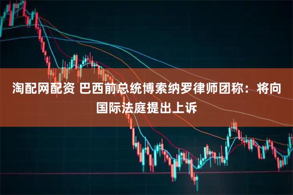 淘配网配资 巴西前总统博索纳罗律师团称：将向国际法庭提出上诉