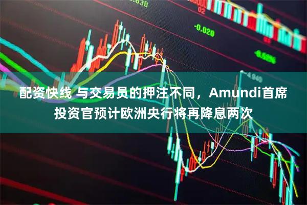 配资快线 与交易员的押注不同，Amundi首席投资官预计欧洲央行将再降息两次