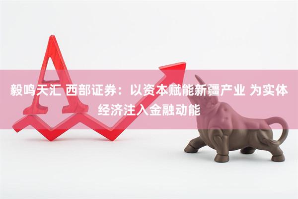 毅鸣天汇 西部证券：以资本赋能新疆产业 为实体经济注入金融动能