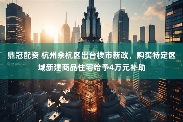 鼎冠配资 杭州余杭区出台楼市新政，购买特定区域新建商品住宅给予4万元补助