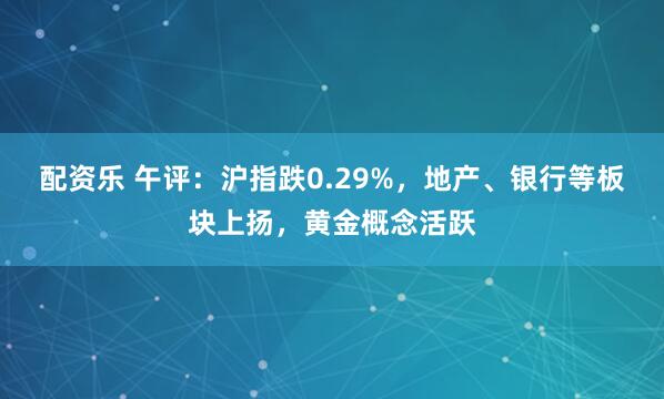 配资乐 午评：沪指跌0.29%，地产、银行等板块上扬，黄金概念活跃