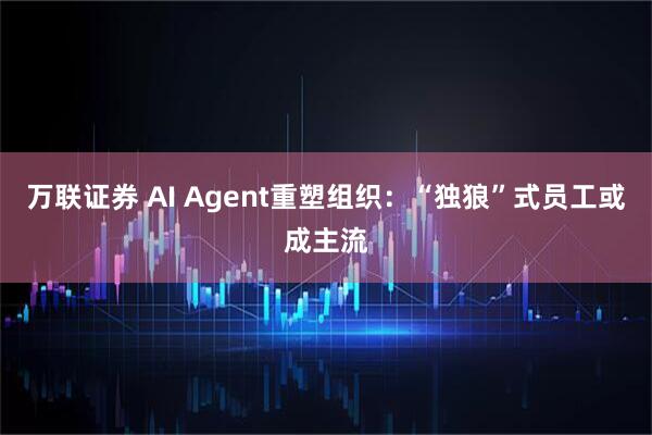 万联证券 AI Agent重塑组织：“独狼”式员工或成主流