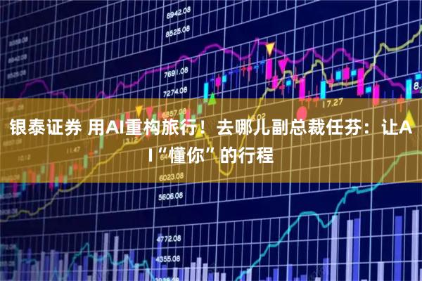 银泰证券 用AI重构旅行！去哪儿副总裁任芬：让AI“懂你”的行程