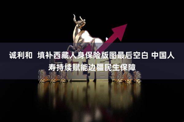 诚利和  填补西藏人身保险版图最后空白 中国人寿持续赋能边疆民生保障