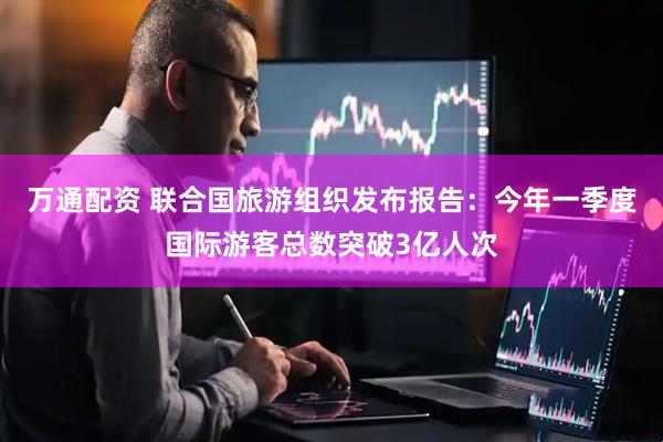 万通配资 联合国旅游组织发布报告：今年一季度国际游客总数突破3亿人次