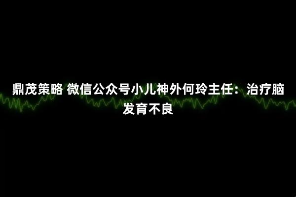 鼎茂策略 微信公众号小儿神外何玲主任：治疗脑发育不良