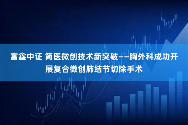 富鑫中证 简医微创技术新突破——胸外科成功开展复合微创肺结节切除手术
