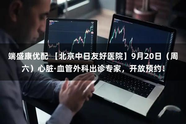 端盛康优配 【北京中日友好医院】9月20日（周六）心脏·血管外科出诊专家，开放预约！