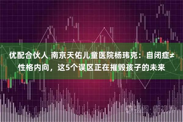 优配合伙人 南京天佑儿童医院杨玮克：自闭症≠性格内向，这5个误区正在摧毁孩子的未来