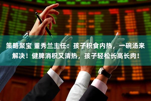 策略聚宝 董秀兰主任：孩子积食内热，一碗汤来解决！健脾消积又清热，孩子轻松长高长肉！