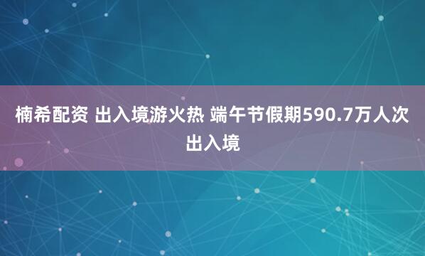 楠希配资 出入境游火热 端午节假期590.7万人次出入境