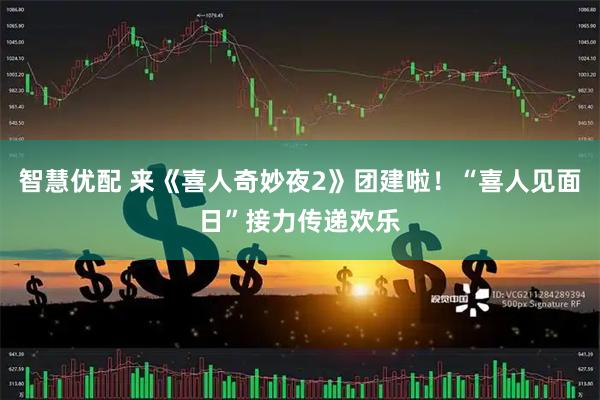 智慧优配 来《喜人奇妙夜2》团建啦！“喜人见面日”接力传递欢乐