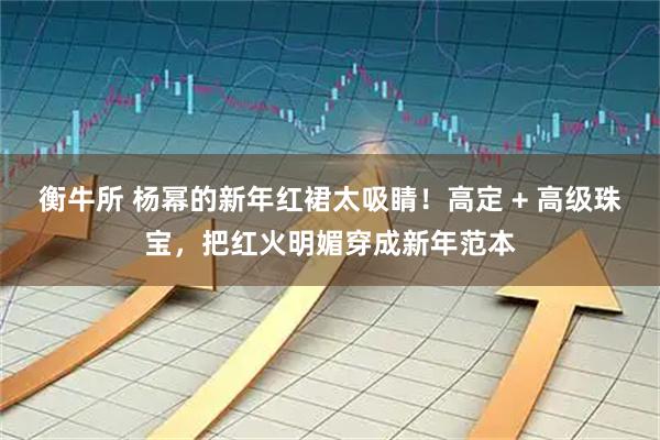 衡牛所 杨幂的新年红裙太吸睛！高定 + 高级珠宝，把红火明媚穿成新年范本