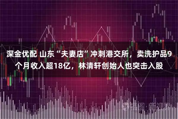 深金优配 山东“夫妻店”冲刺港交所，卖洗护品9个月收入超18亿，林清轩创始人也突击入股