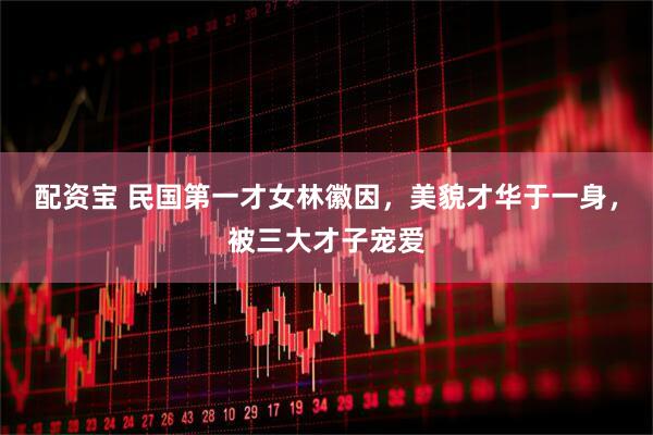 配资宝 民国第一才女林徽因，美貌才华于一身，被三大才子宠爱