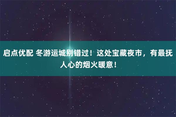 启点优配 冬游运城别错过！这处宝藏夜市，有最抚人心的烟火暖意！