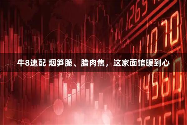 牛8速配 烟笋脆、腊肉焦，这家面馆暖到心