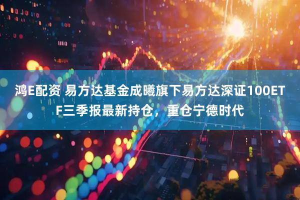 鸿E配资 易方达基金成曦旗下易方达深证100ETF三季报最新持仓，重仓宁德时代