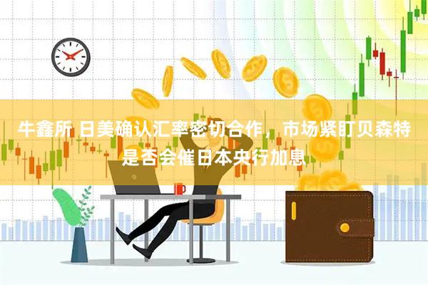 牛鑫所 日美确认汇率密切合作，市场紧盯贝森特是否会催日本央行加息