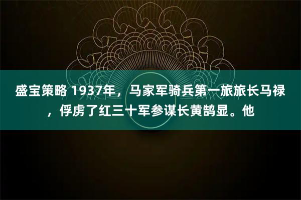 盛宝策略 1937年，马家军骑兵第一旅旅长马禄，俘虏了红三十军参谋长黄鹄显。他