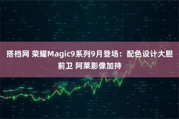 搭档网 荣耀Magic9系列9月登场：配色设计大胆前卫 阿莱影像加持